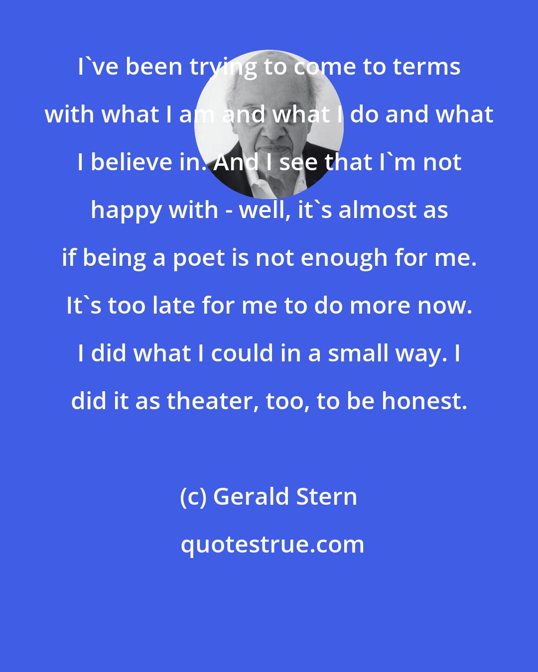 Gerald Stern: I've been trying to come to terms with what I am and what I do and what I believe in. And I see that I'm not happy with - well, it's almost as if being a poet is not enough for me. It's too late for me to do more now. I did what I could in a small way. I did it as theater, too, to be honest.