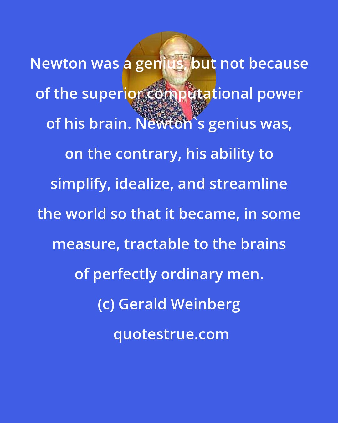 Gerald Weinberg: Newton was a genius, but not because of the superior computational power of his brain. Newton's genius was, on the contrary, his ability to simplify, idealize, and streamline the world so that it became, in some measure, tractable to the brains of perfectly ordinary men.