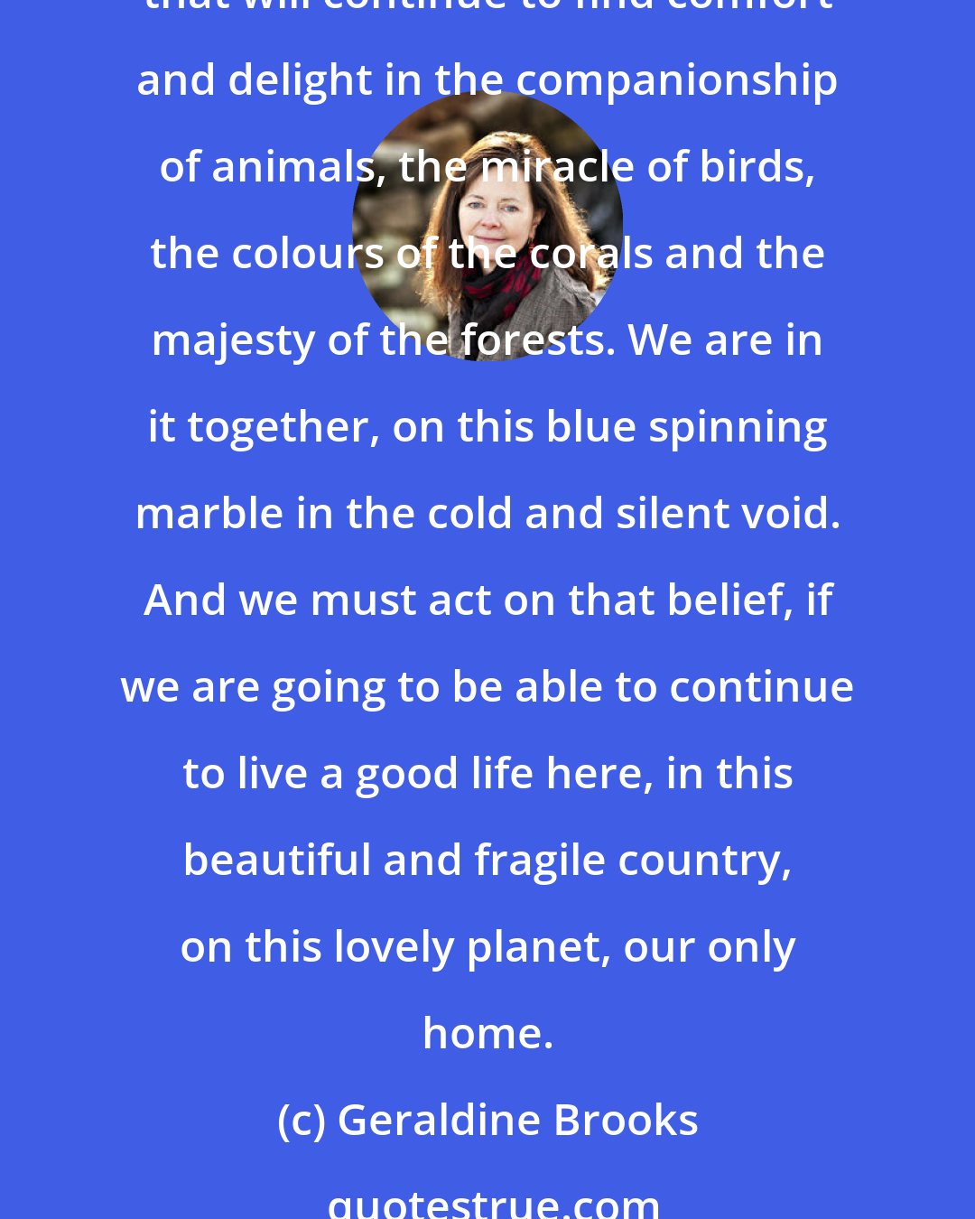 Geraldine Brooks: And at this moment in history, our core value happens to be the raw, aching truth of the human predicament. It may also be the only belief that can save us as a species. A species that will continue to find comfort and delight in the companionship of animals, the miracle of birds, the colours of the corals and the majesty of the forests. We are in it together, on this blue spinning marble in the cold and silent void. And we must act on that belief, if we are going to be able to continue to live a good life here, in this beautiful and fragile country, on this lovely planet, our only home.