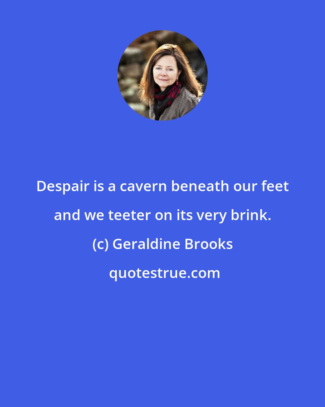 Geraldine Brooks: Despair is a cavern beneath our feet and we teeter on its very brink.