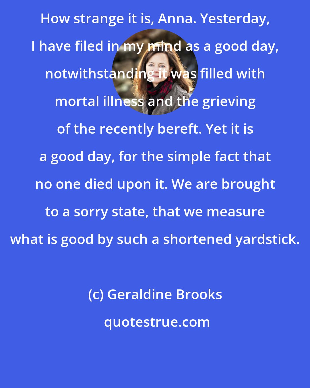 Geraldine Brooks: How strange it is, Anna. Yesterday, I have filed in my mind as a good day, notwithstanding it was filled with mortal illness and the grieving of the recently bereft. Yet it is a good day, for the simple fact that no one died upon it. We are brought to a sorry state, that we measure what is good by such a shortened yardstick.