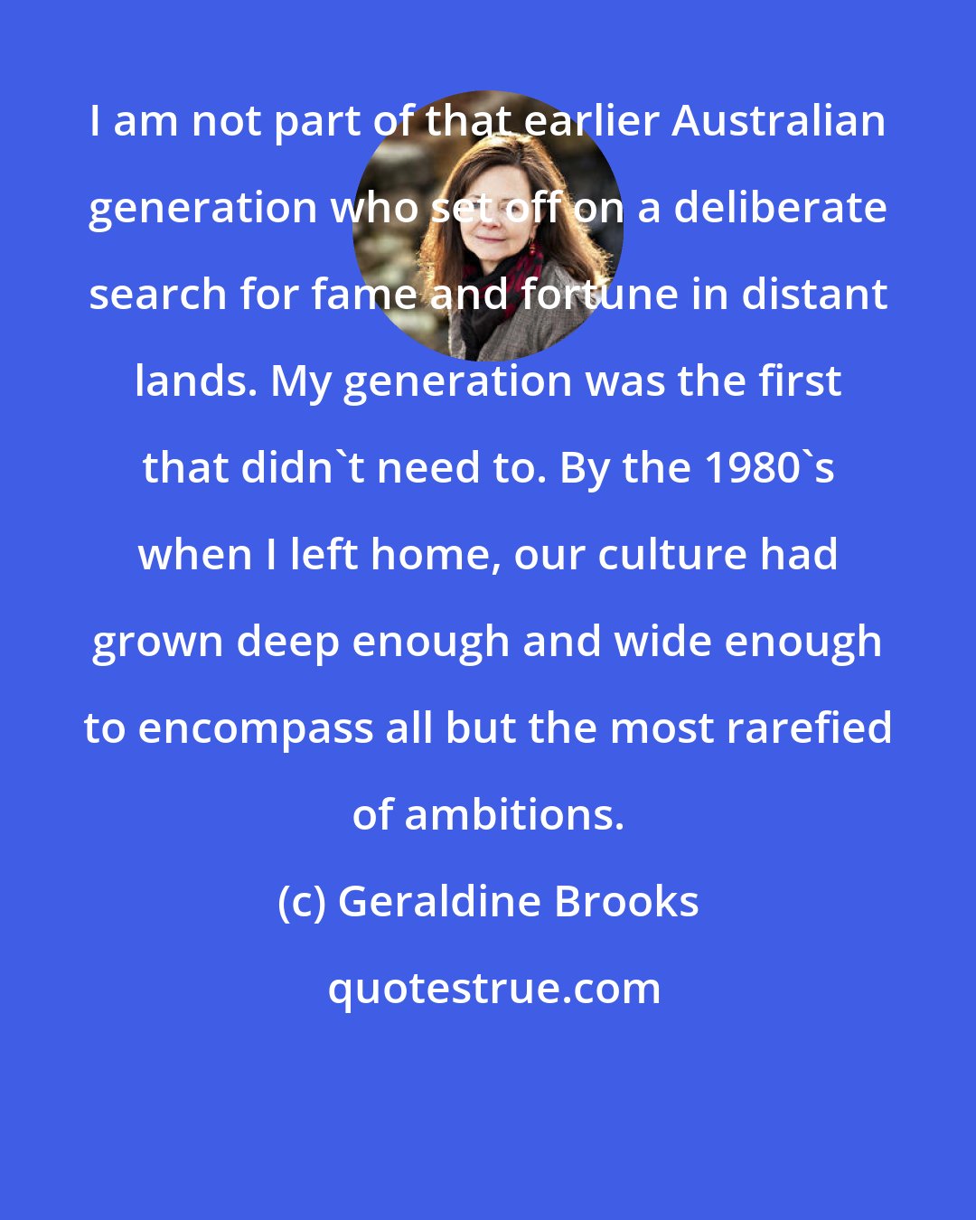 Geraldine Brooks: I am not part of that earlier Australian generation who set off on a deliberate search for fame and fortune in distant lands. My generation was the first that didn't need to. By the 1980's when I left home, our culture had grown deep enough and wide enough to encompass all but the most rarefied of ambitions.