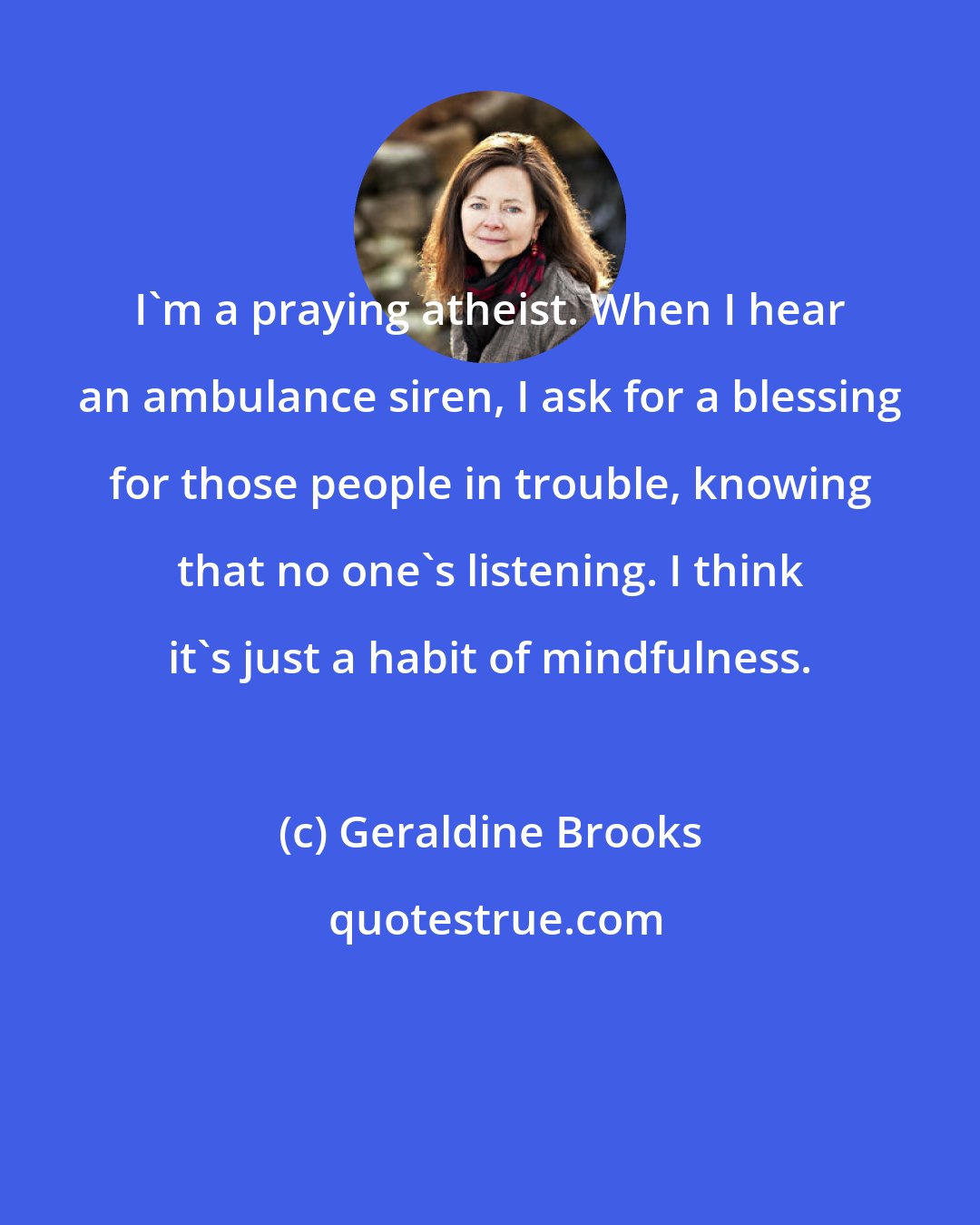 Geraldine Brooks: I'm a praying atheist. When I hear an ambulance siren, I ask for a blessing for those people in trouble, knowing that no one's listening. I think it's just a habit of mindfulness.