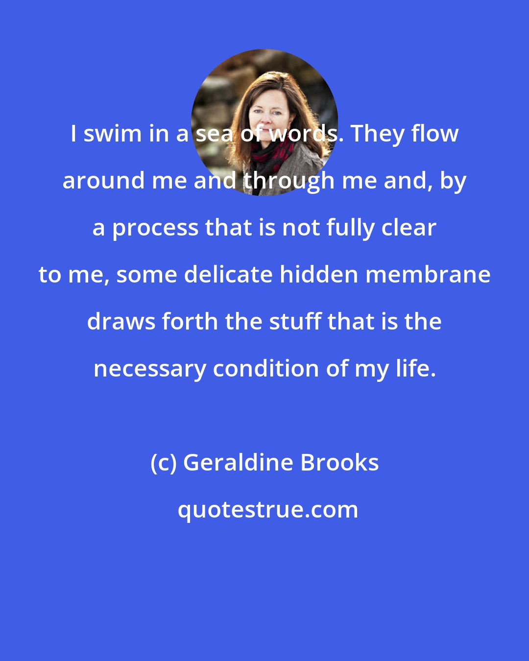 Geraldine Brooks: I swim in a sea of words. They flow around me and through me and, by a process that is not fully clear to me, some delicate hidden membrane draws forth the stuff that is the necessary condition of my life.