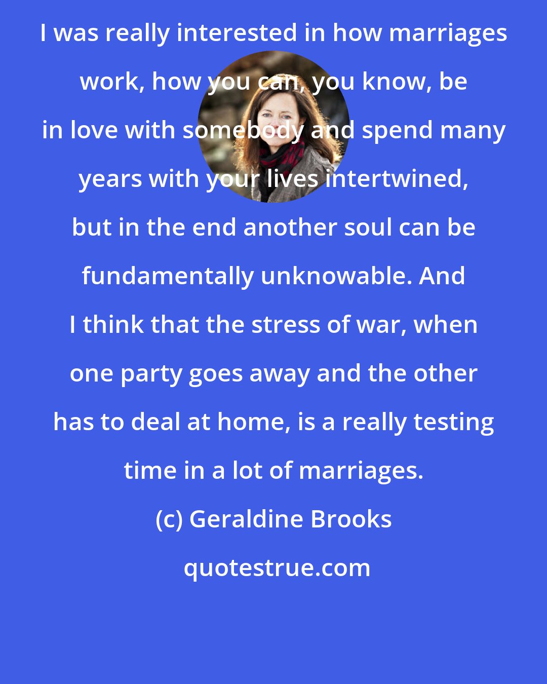 Geraldine Brooks: I was really interested in how marriages work, how you can, you know, be in love with somebody and spend many years with your lives intertwined, but in the end another soul can be fundamentally unknowable. And I think that the stress of war, when one party goes away and the other has to deal at home, is a really testing time in a lot of marriages.