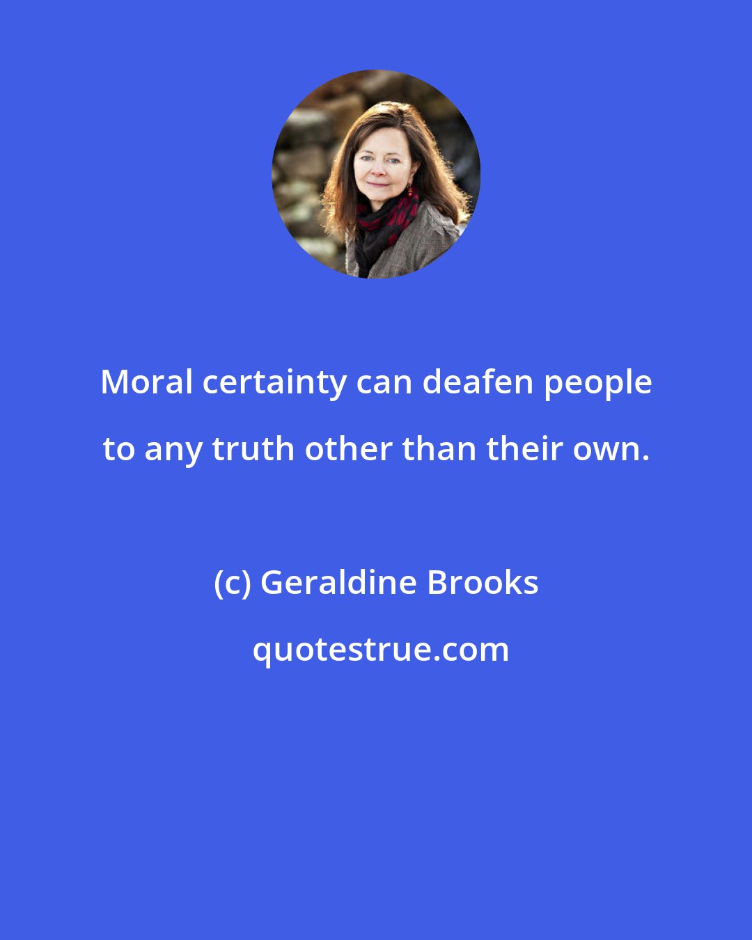 Geraldine Brooks: Moral certainty can deafen people to any truth other than their own.