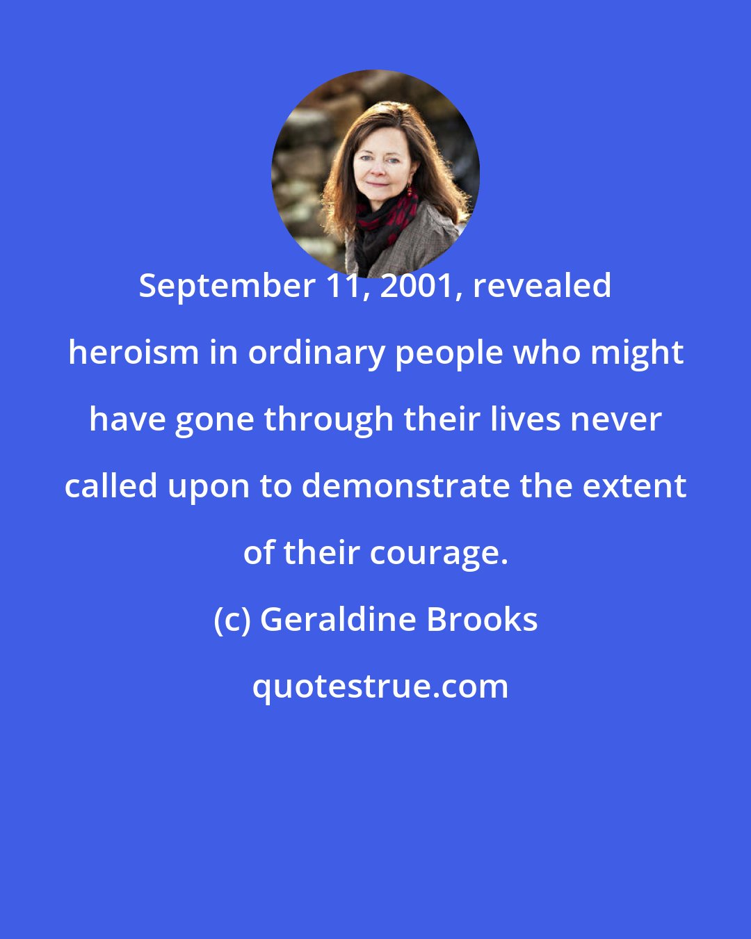 Geraldine Brooks: September 11, 2001, revealed heroism in ordinary people who might have gone through their lives never called upon to demonstrate the extent of their courage.