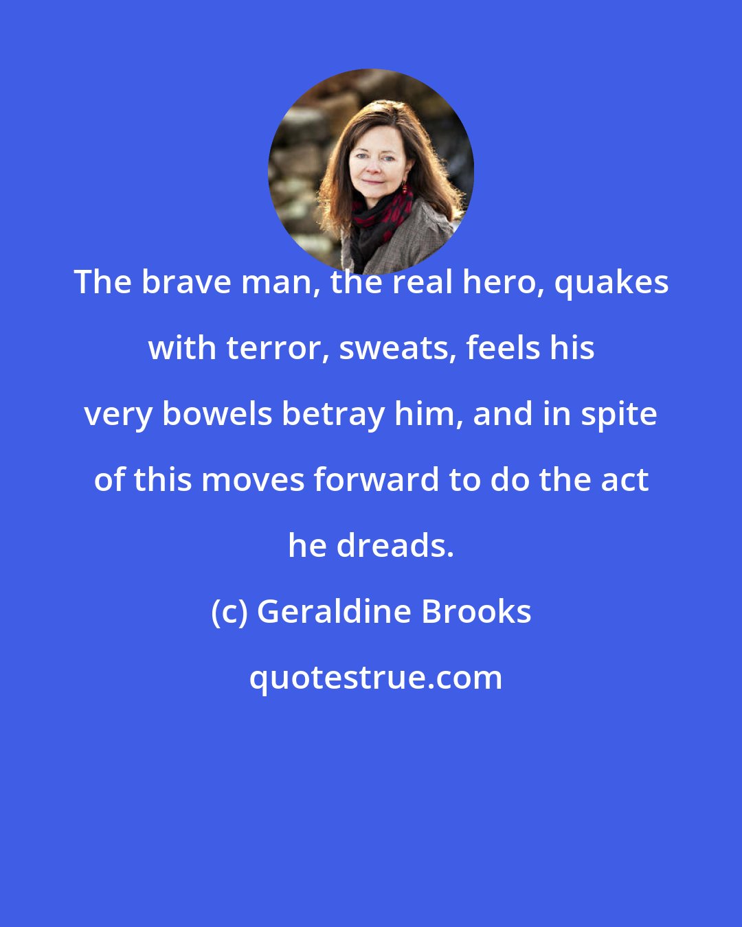 Geraldine Brooks: The brave man, the real hero, quakes with terror, sweats, feels his very bowels betray him, and in spite of this moves forward to do the act he dreads.