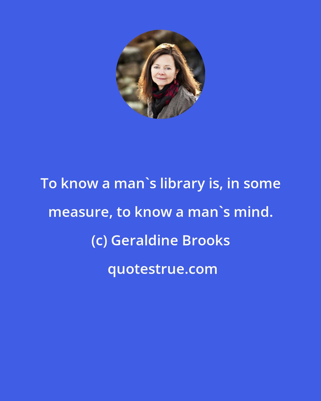 Geraldine Brooks: To know a man's library is, in some measure, to know a man's mind.