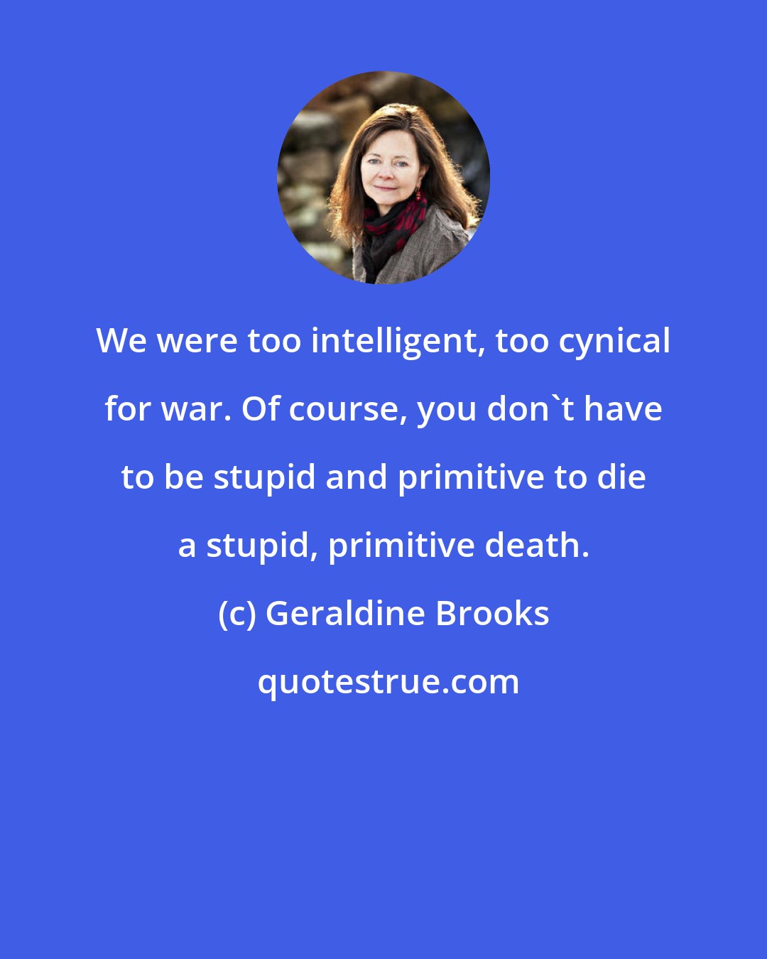 Geraldine Brooks: We were too intelligent, too cynical for war. Of course, you don't have to be stupid and primitive to die a stupid, primitive death.