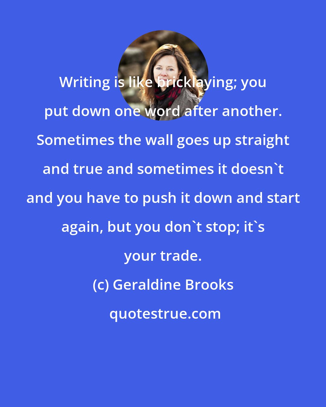 Geraldine Brooks: Writing is like bricklaying; you put down one word after another. Sometimes the wall goes up straight and true and sometimes it doesn't and you have to push it down and start again, but you don't stop; it's your trade.