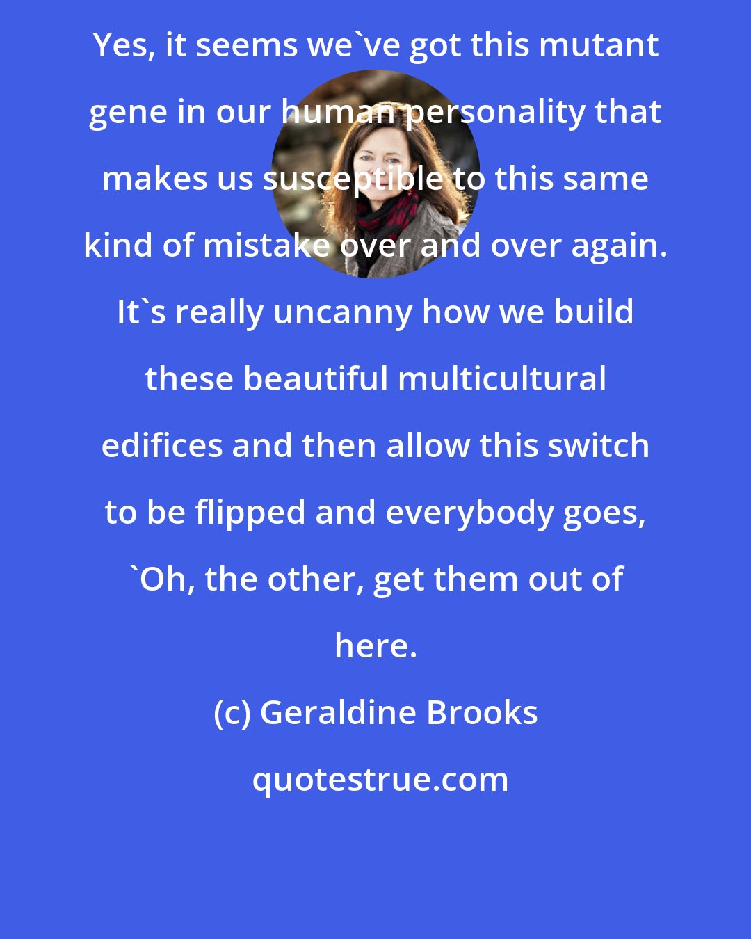 Geraldine Brooks: Yes, it seems we've got this mutant gene in our human personality that makes us susceptible to this same kind of mistake over and over again. It's really uncanny how we build these beautiful multicultural edifices and then allow this switch to be flipped and everybody goes, 'Oh, the other, get them out of here.