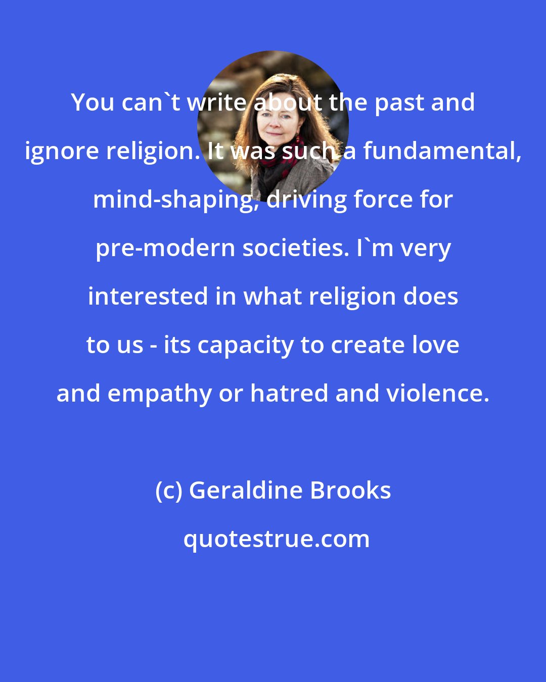 Geraldine Brooks: You can't write about the past and ignore religion. It was such a fundamental, mind-shaping, driving force for pre-modern societies. I'm very interested in what religion does to us - its capacity to create love and empathy or hatred and violence.