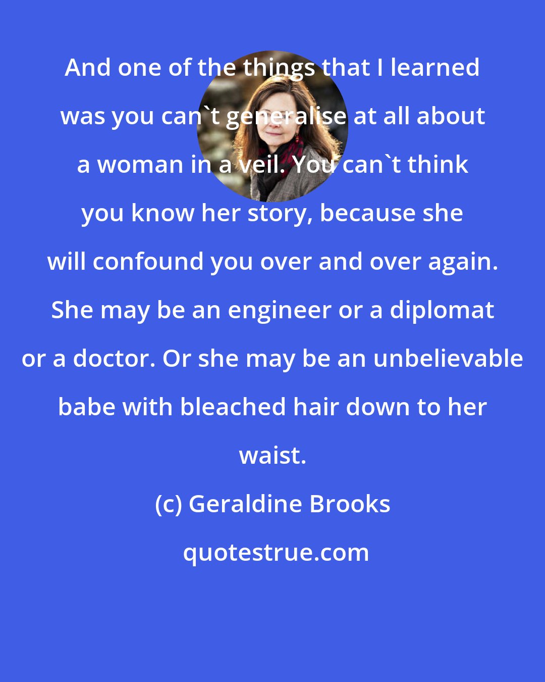 Geraldine Brooks: And one of the things that I learned was you can't generalise at all about a woman in a veil. You can't think you know her story, because she will confound you over and over again. She may be an engineer or a diplomat or a doctor. Or she may be an unbelievable babe with bleached hair down to her waist.