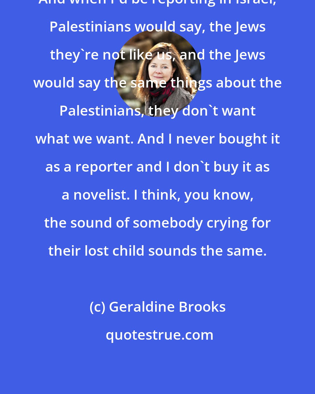 Geraldine Brooks: And when I'd be reporting in Israel, Palestinians would say, the Jews they're not like us, and the Jews would say the same things about the Palestinians, they don't want what we want. And I never bought it as a reporter and I don't buy it as a novelist. I think, you know, the sound of somebody crying for their lost child sounds the same.