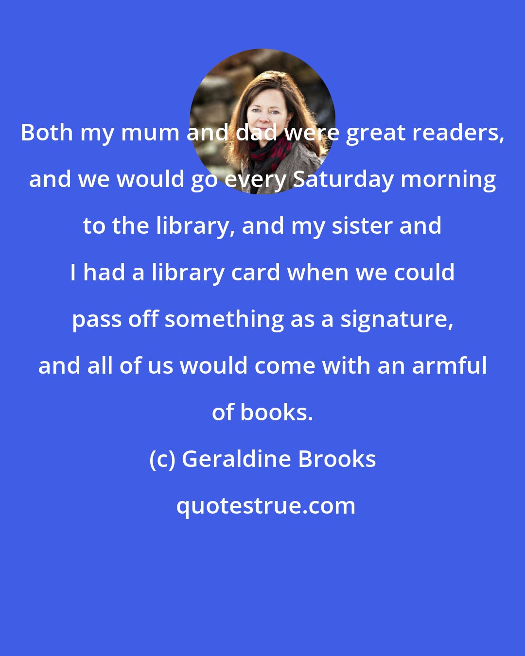 Geraldine Brooks: Both my mum and dad were great readers, and we would go every Saturday morning to the library, and my sister and I had a library card when we could pass off something as a signature, and all of us would come with an armful of books.