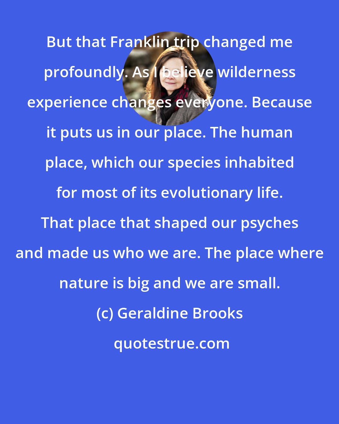 Geraldine Brooks: But that Franklin trip changed me profoundly. As I believe wilderness experience changes everyone. Because it puts us in our place. The human place, which our species inhabited for most of its evolutionary life. That place that shaped our psyches and made us who we are. The place where nature is big and we are small.