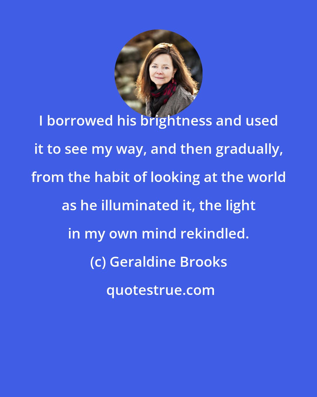 Geraldine Brooks: I borrowed his brightness and used it to see my way, and then gradually, from the habit of looking at the world as he illuminated it, the light in my own mind rekindled.