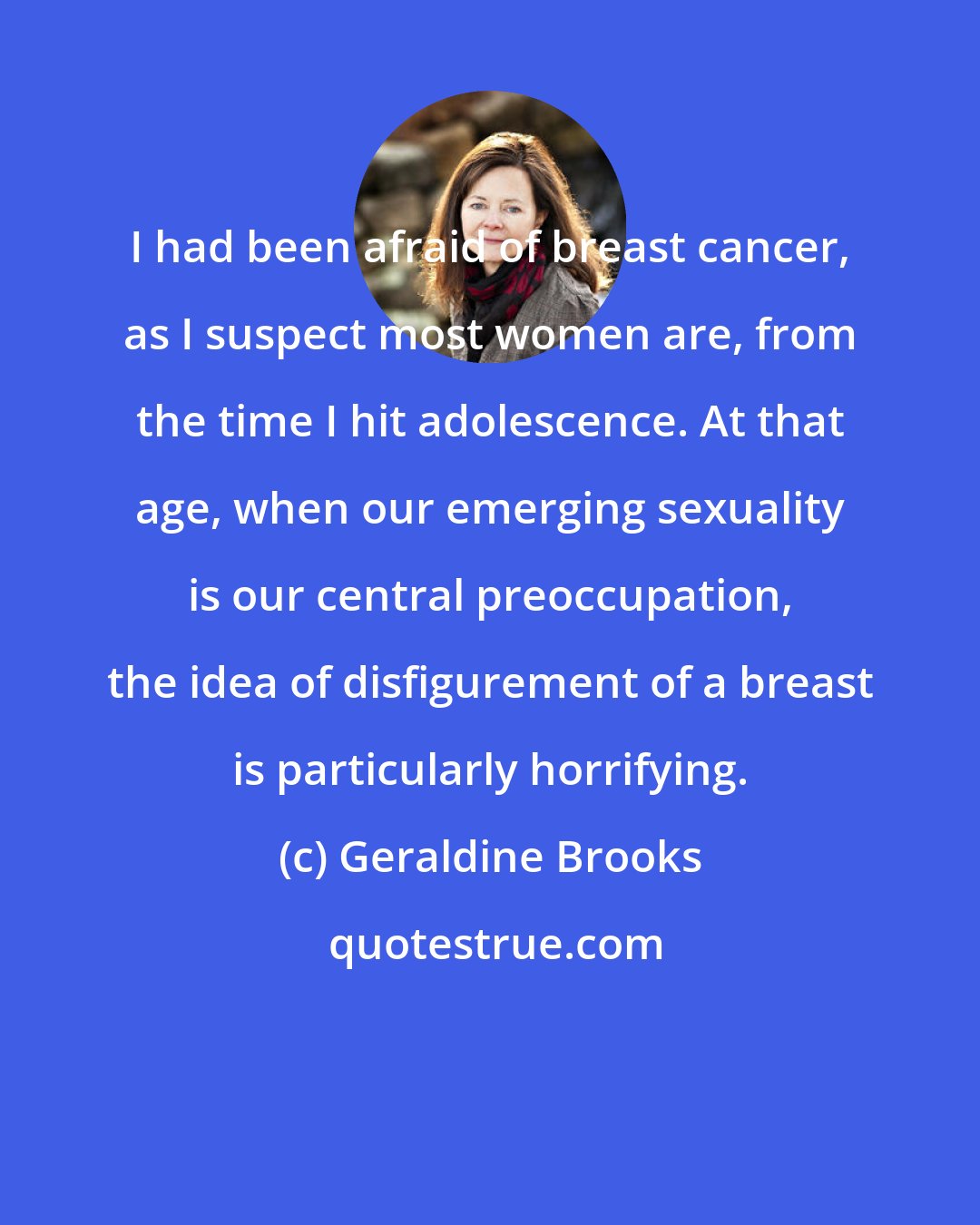 Geraldine Brooks: I had been afraid of breast cancer, as I suspect most women are, from the time I hit adolescence. At that age, when our emerging sexuality is our central preoccupation, the idea of disfigurement of a breast is particularly horrifying.