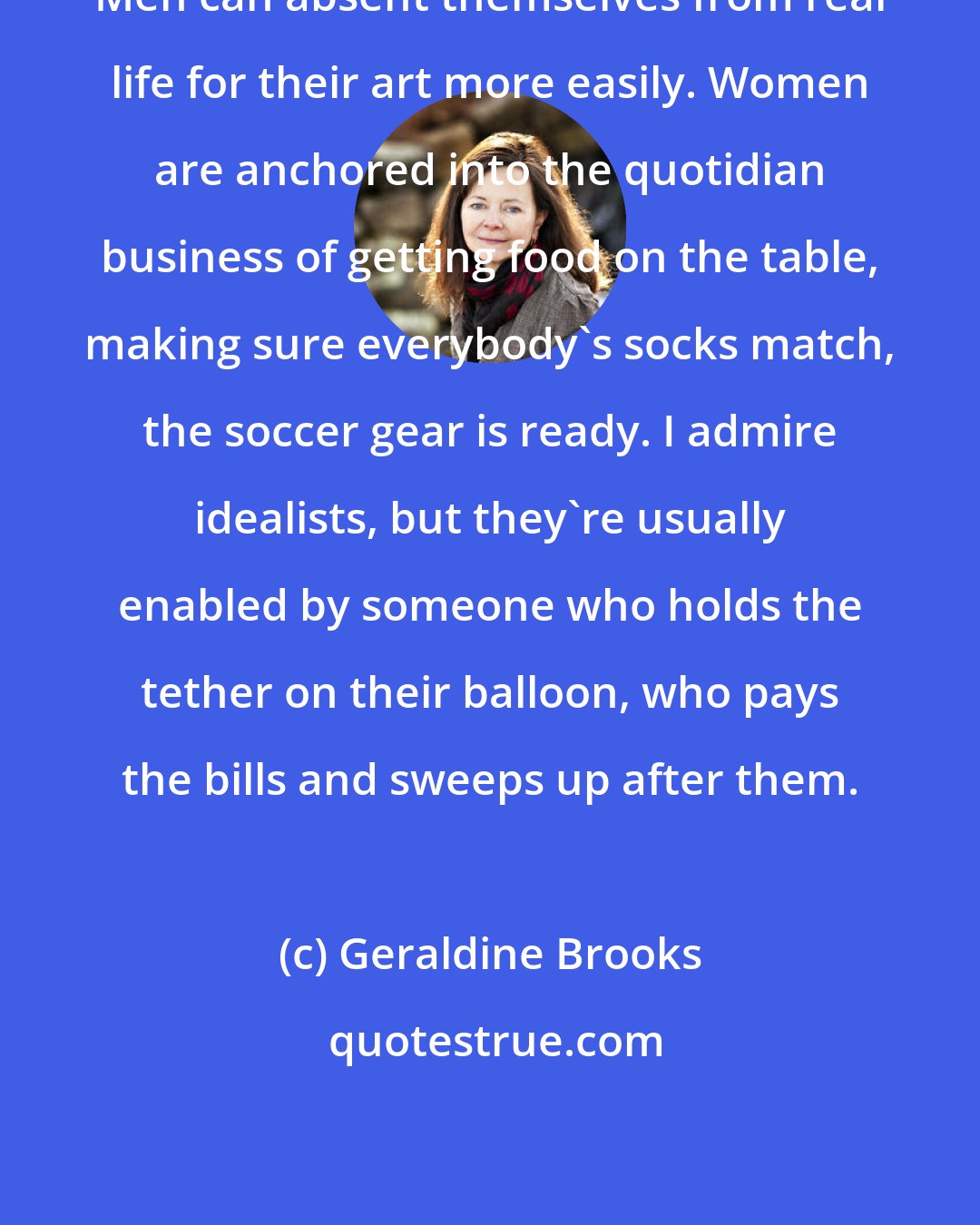 Geraldine Brooks: Men can absent themselves from real life for their art more easily. Women are anchored into the quotidian business of getting food on the table, making sure everybody's socks match, the soccer gear is ready. I admire idealists, but they're usually enabled by someone who holds the tether on their balloon, who pays the bills and sweeps up after them.