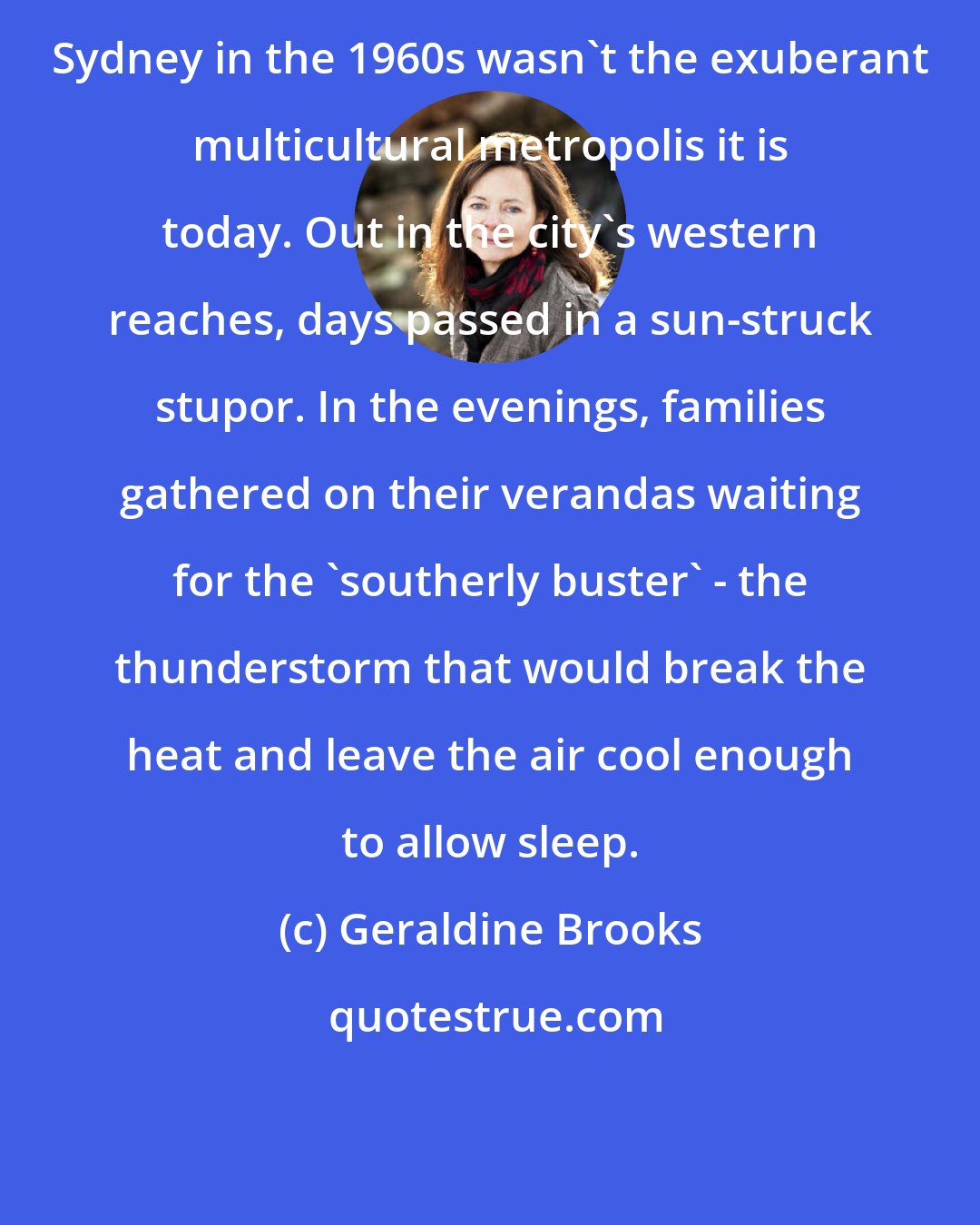 Geraldine Brooks: Sydney in the 1960s wasn't the exuberant multicultural metropolis it is today. Out in the city's western reaches, days passed in a sun-struck stupor. In the evenings, families gathered on their verandas waiting for the 'southerly buster' - the thunderstorm that would break the heat and leave the air cool enough to allow sleep.