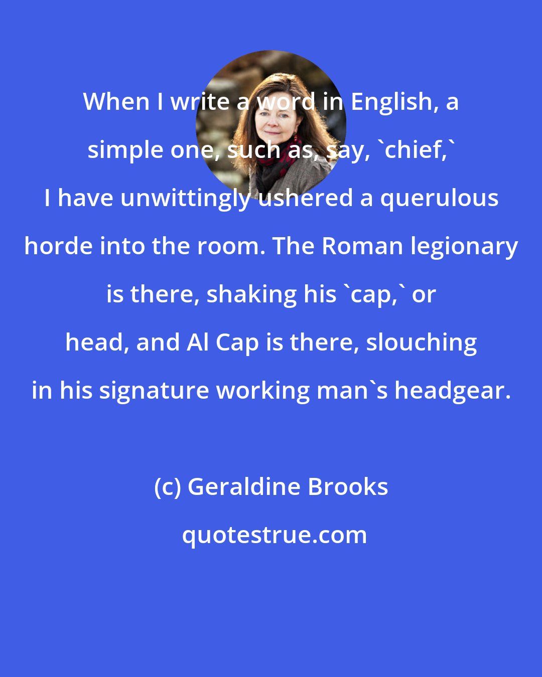 Geraldine Brooks: When I write a word in English, a simple one, such as, say, 'chief,' I have unwittingly ushered a querulous horde into the room. The Roman legionary is there, shaking his 'cap,' or head, and Al Cap is there, slouching in his signature working man's headgear.
