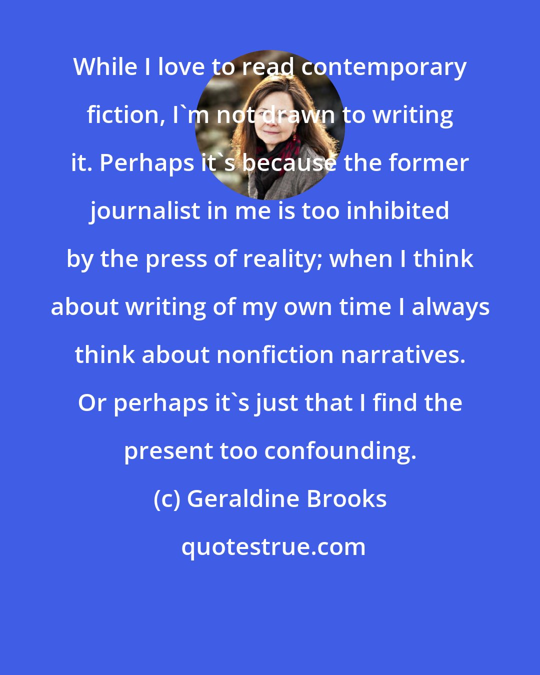 Geraldine Brooks: While I love to read contemporary fiction, I'm not drawn to writing it. Perhaps it's because the former journalist in me is too inhibited by the press of reality; when I think about writing of my own time I always think about nonfiction narratives. Or perhaps it's just that I find the present too confounding.