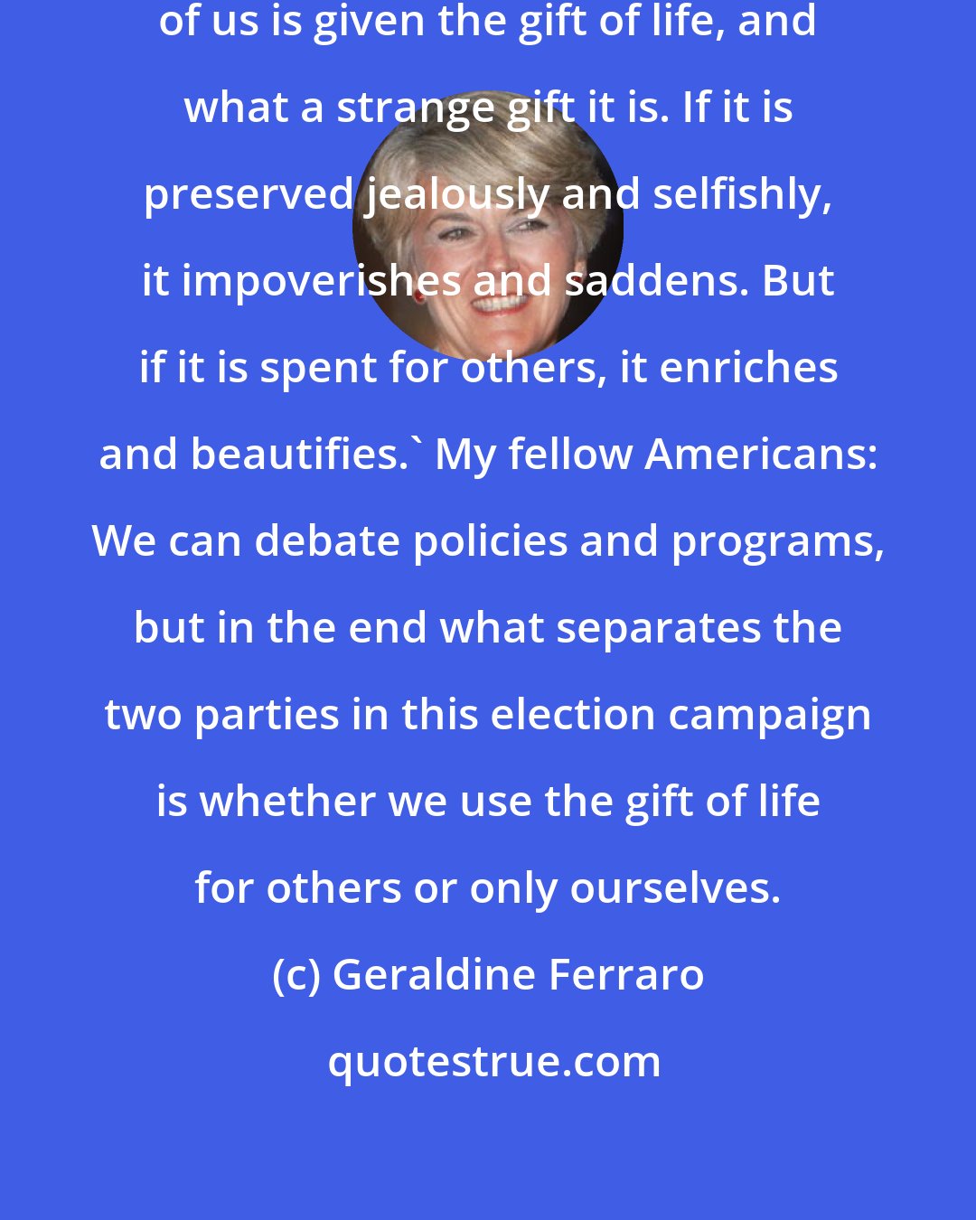 Geraldine Ferraro: A wise man once said, 'Every one of us is given the gift of life, and what a strange gift it is. If it is preserved jealously and selfishly, it impoverishes and saddens. But if it is spent for others, it enriches and beautifies.' My fellow Americans: We can debate policies and programs, but in the end what separates the two parties in this election campaign is whether we use the gift of life for others or only ourselves.