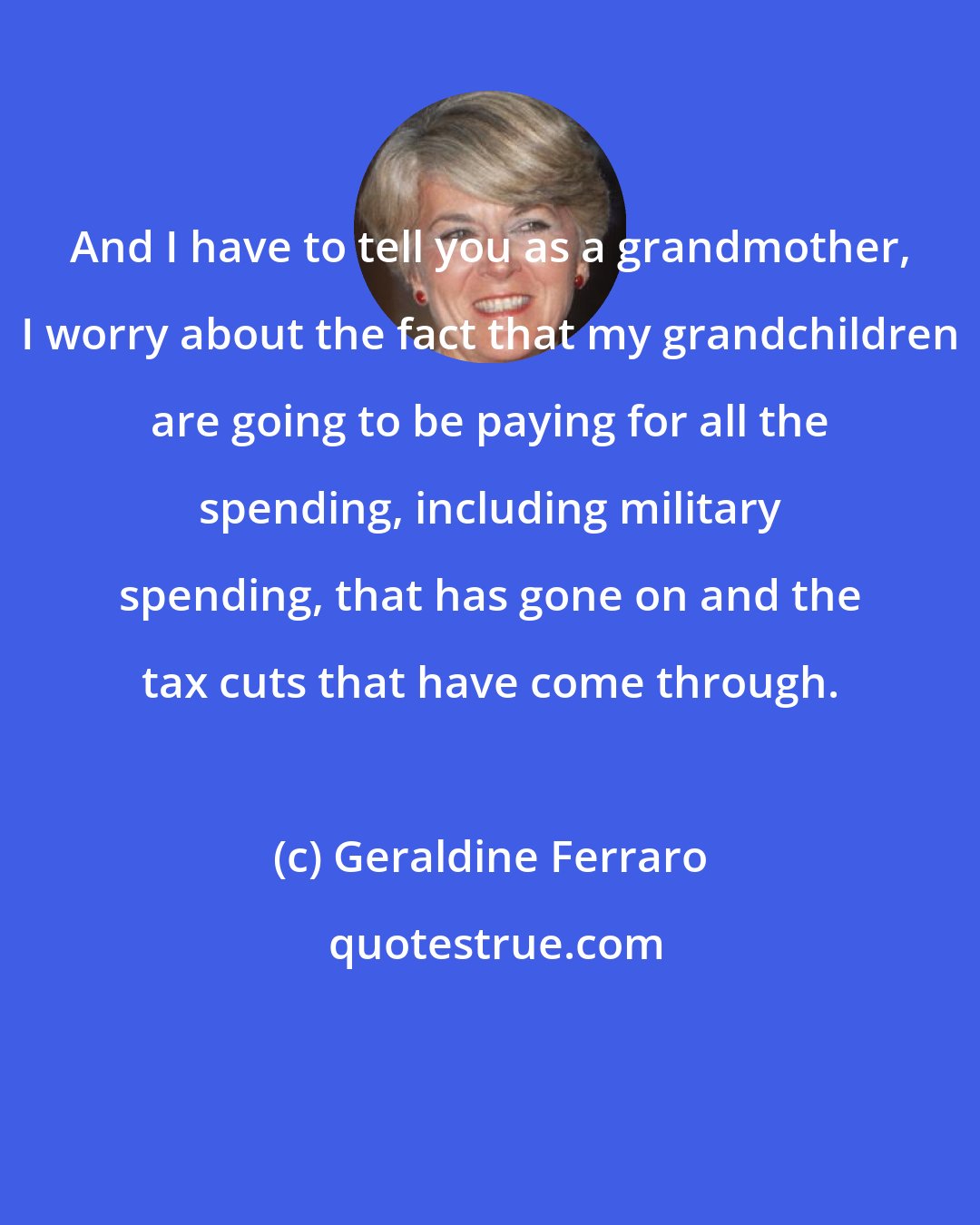 Geraldine Ferraro: And I have to tell you as a grandmother, I worry about the fact that my grandchildren are going to be paying for all the spending, including military spending, that has gone on and the tax cuts that have come through.