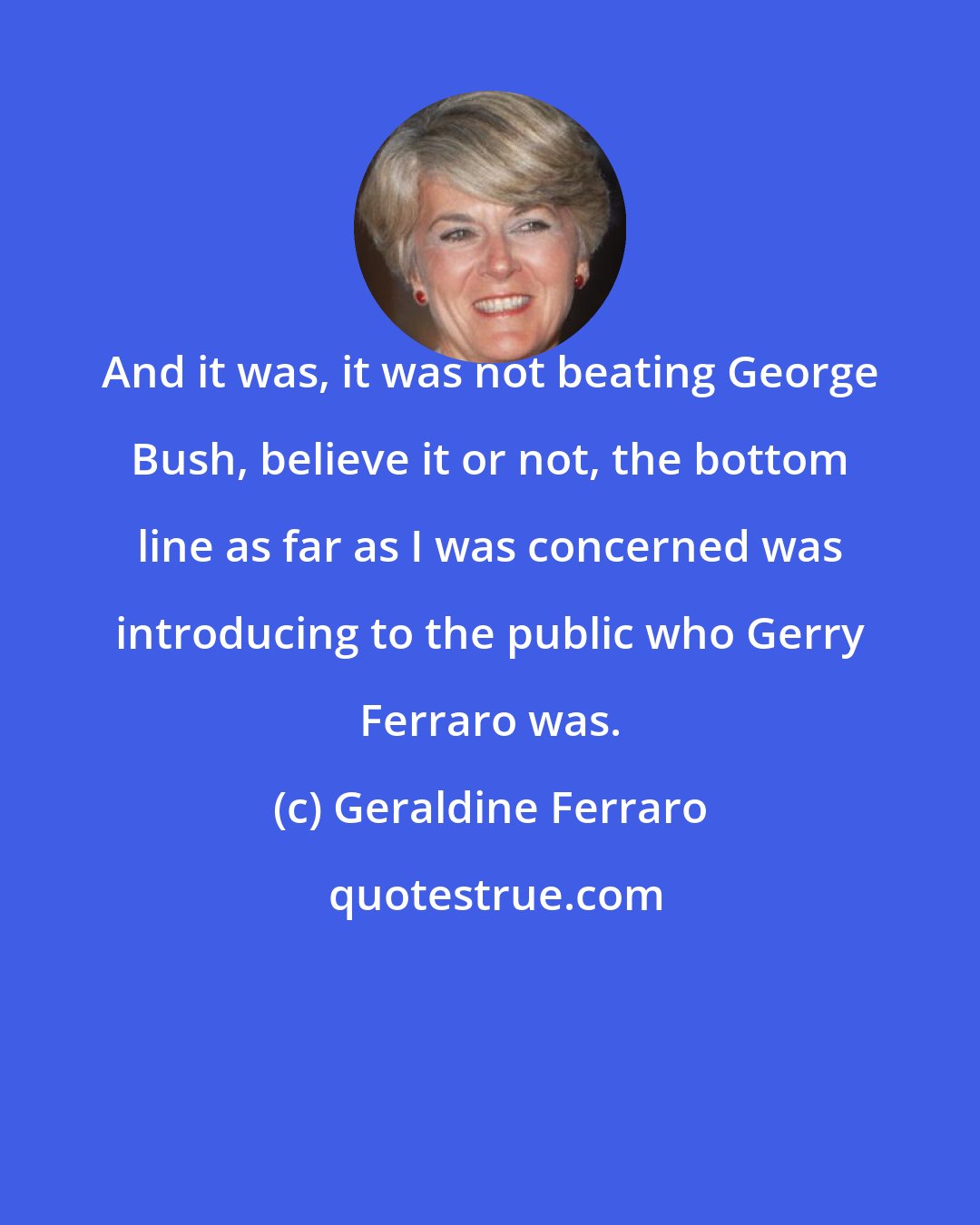 Geraldine Ferraro: And it was, it was not beating George Bush, believe it or not, the bottom line as far as I was concerned was introducing to the public who Gerry Ferraro was.