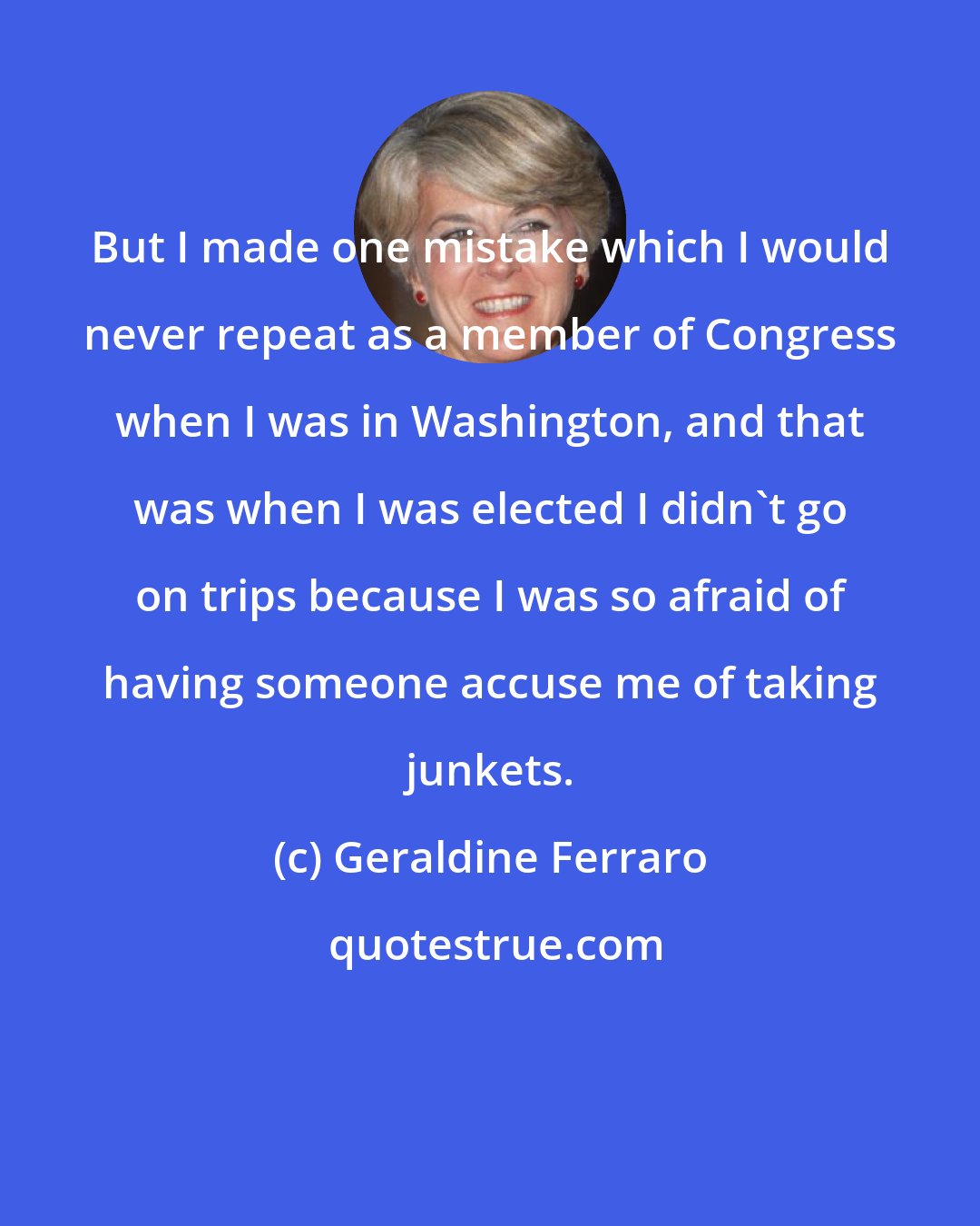 Geraldine Ferraro: But I made one mistake which I would never repeat as a member of Congress when I was in Washington, and that was when I was elected I didn't go on trips because I was so afraid of having someone accuse me of taking junkets.