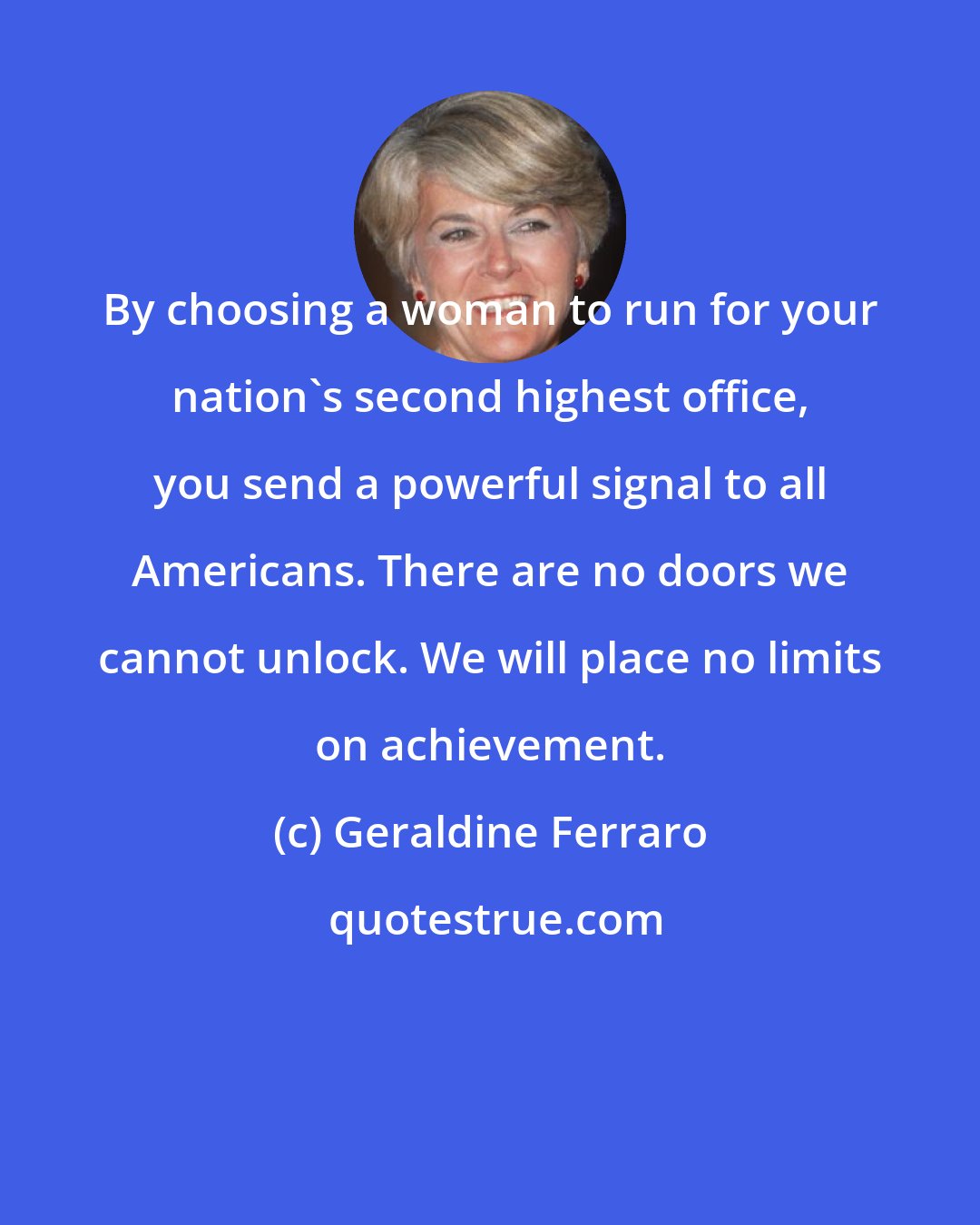 Geraldine Ferraro: By choosing a woman to run for your nation's second highest office, you send a powerful signal to all Americans. There are no doors we cannot unlock. We will place no limits on achievement.