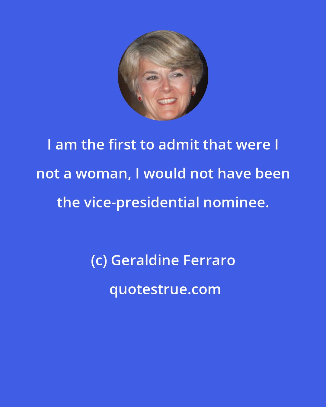 Geraldine Ferraro: I am the first to admit that were I not a woman, I would not have been the vice-presidential nominee.