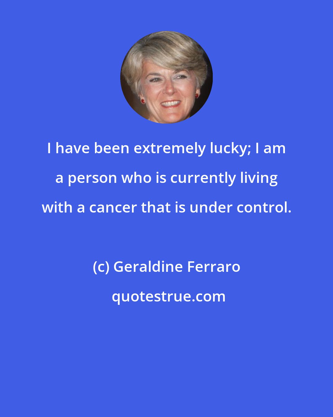 Geraldine Ferraro: I have been extremely lucky; I am a person who is currently living with a cancer that is under control.