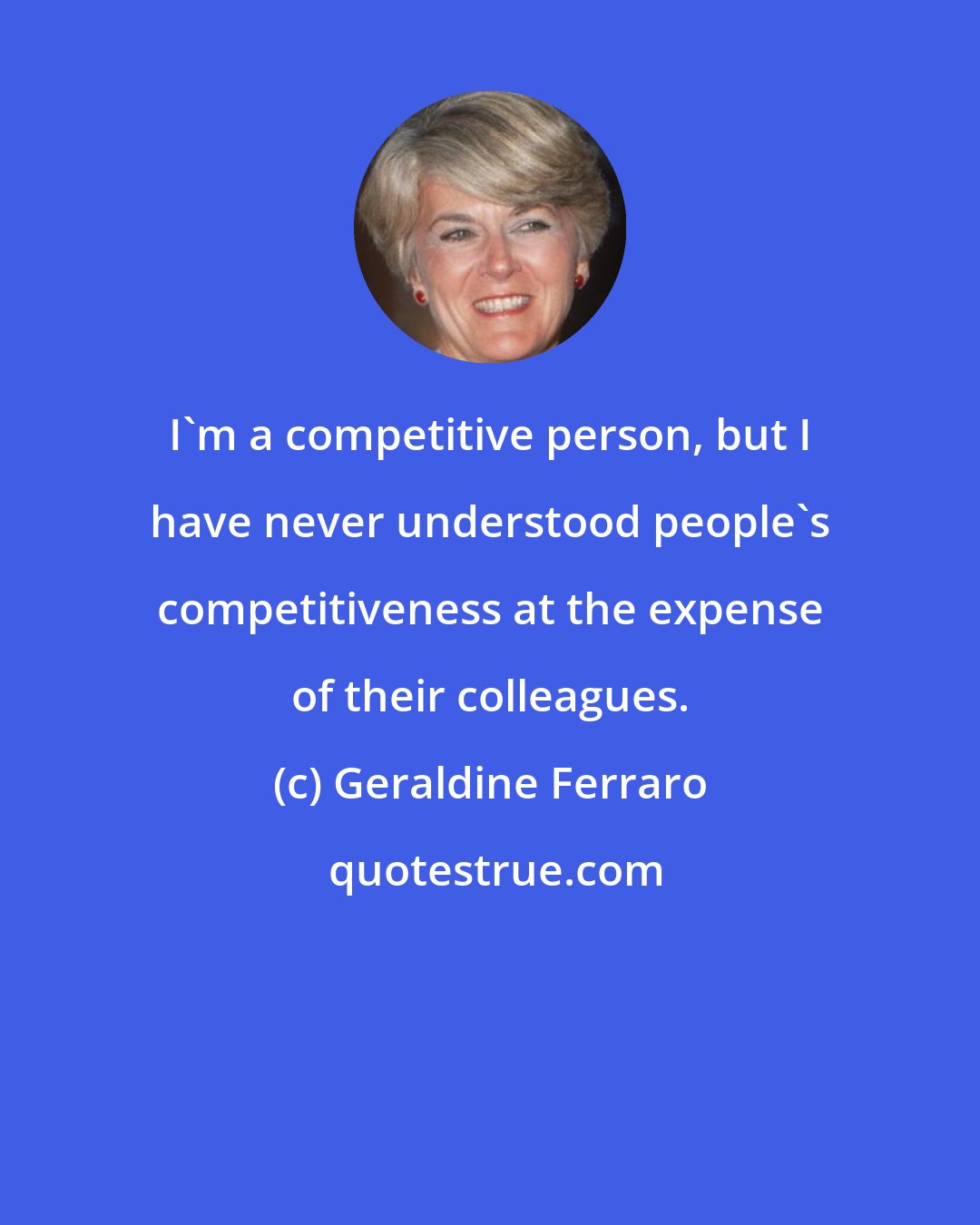 Geraldine Ferraro: I'm a competitive person, but I have never understood people's competitiveness at the expense of their colleagues.