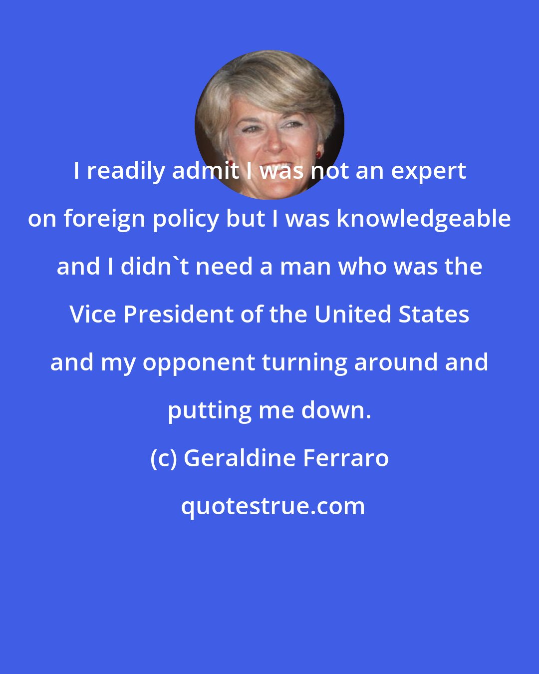 Geraldine Ferraro: I readily admit I was not an expert on foreign policy but I was knowledgeable and I didn't need a man who was the Vice President of the United States and my opponent turning around and putting me down.