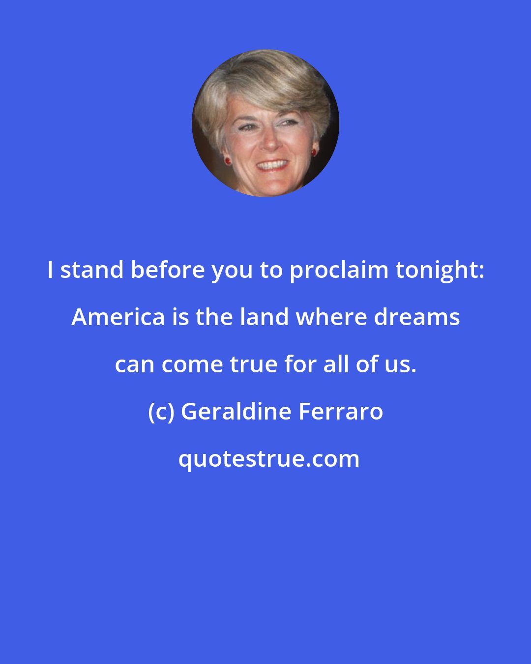 Geraldine Ferraro: I stand before you to proclaim tonight: America is the land where dreams can come true for all of us.