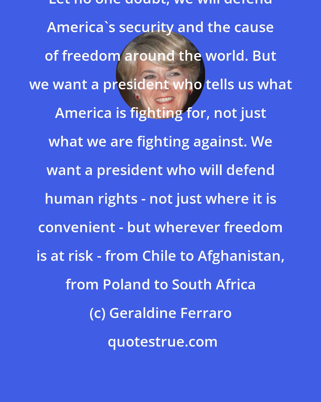 Geraldine Ferraro: Let no one doubt, we will defend America's security and the cause of freedom around the world. But we want a president who tells us what America is fighting for, not just what we are fighting against. We want a president who will defend human rights - not just where it is convenient - but wherever freedom is at risk - from Chile to Afghanistan, from Poland to South Africa