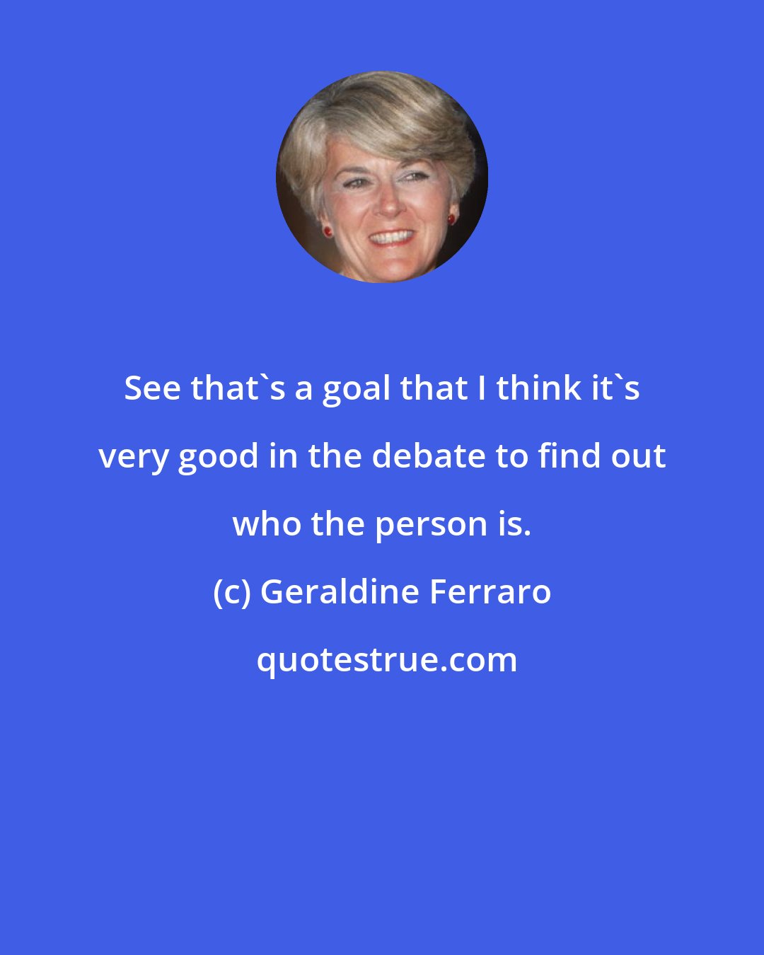 Geraldine Ferraro: See that's a goal that I think it's very good in the debate to find out who the person is.