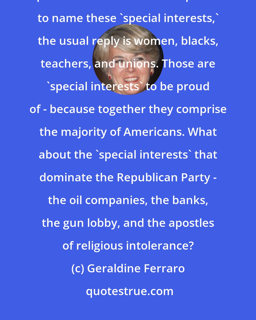 Geraldine Ferraro: the Republicans love to say that the Democratic Party is ruled by 'special interests.' But when pressed to name these 'special interests,' the usual reply is women, blacks, teachers, and unions. Those are 'special interests' to be proud of - because together they comprise the majority of Americans. What about the 'special interests' that dominate the Republican Party - the oil companies, the banks, the gun lobby, and the apostles of religious intolerance?