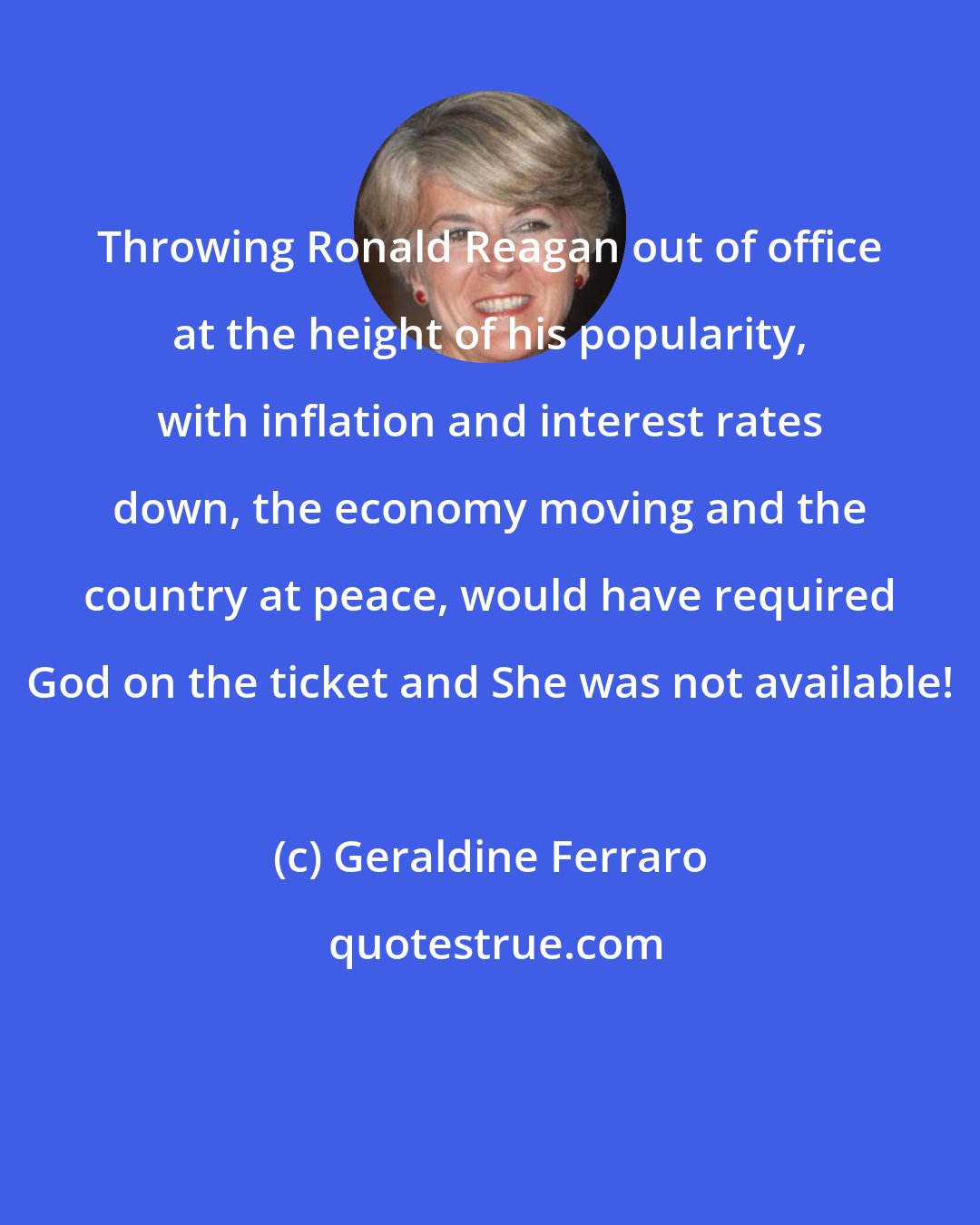 Geraldine Ferraro: Throwing Ronald Reagan out of office at the height of his popularity, with inflation and interest rates down, the economy moving and the country at peace, would have required God on the ticket and She was not available!