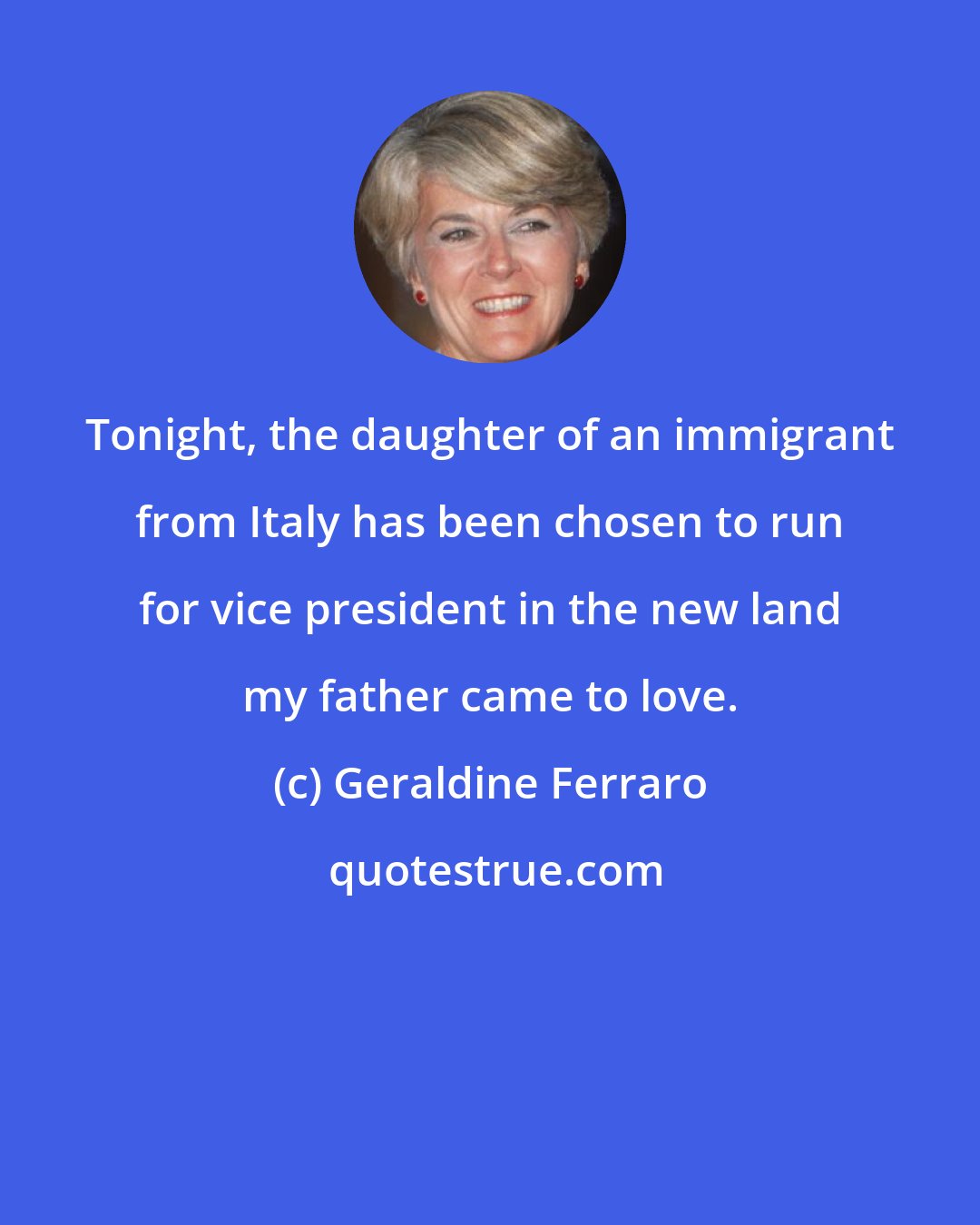 Geraldine Ferraro: Tonight, the daughter of an immigrant from Italy has been chosen to run for vice president in the new land my father came to love.