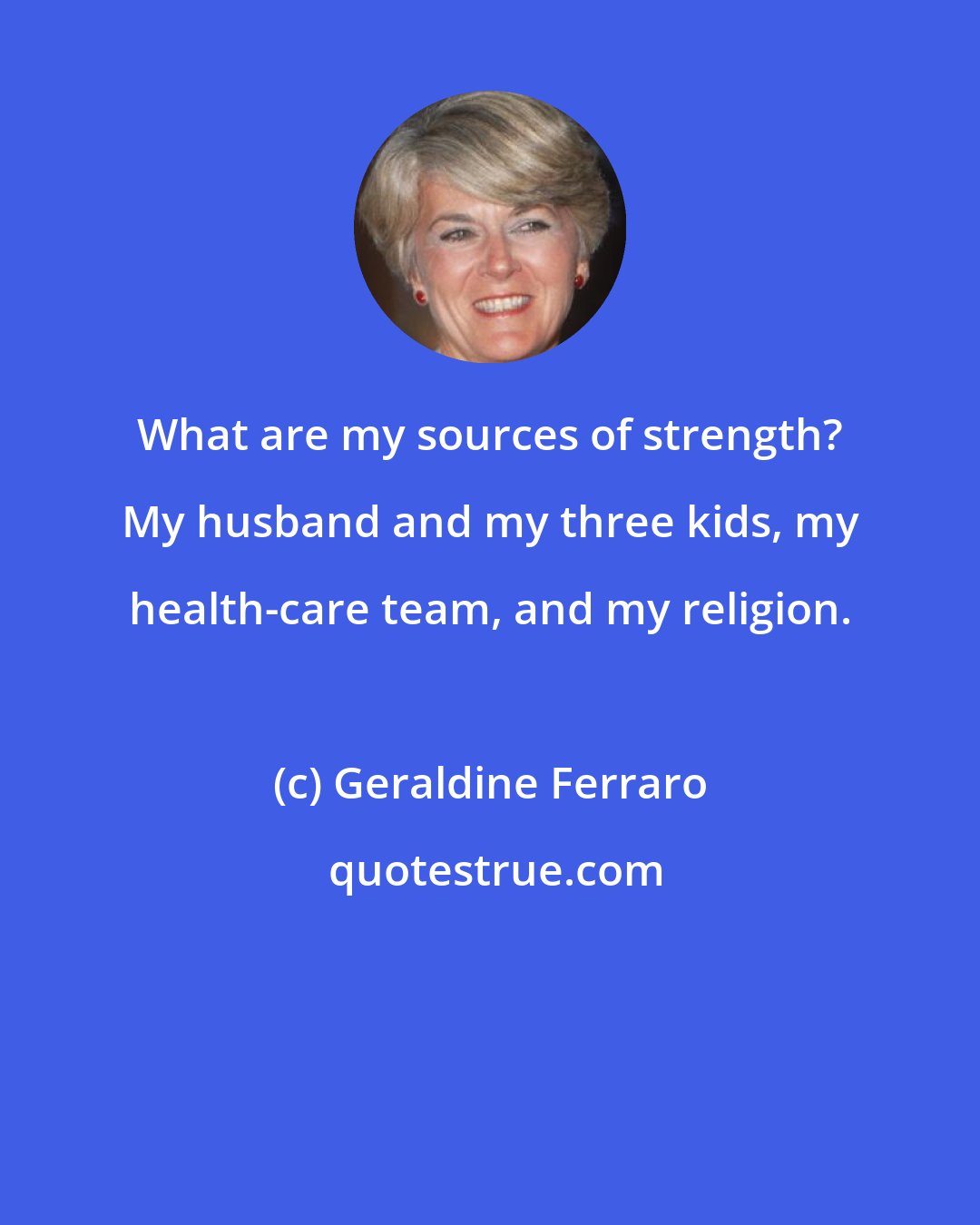 Geraldine Ferraro: What are my sources of strength? My husband and my three kids, my health-care team, and my religion.