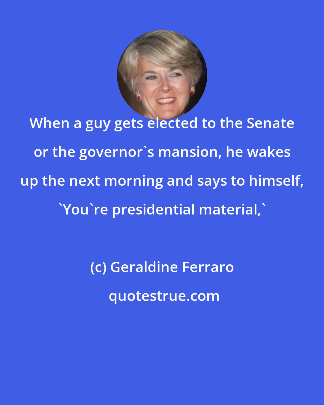 Geraldine Ferraro: When a guy gets elected to the Senate or the governor's mansion, he wakes up the next morning and says to himself, 'You're presidential material,'