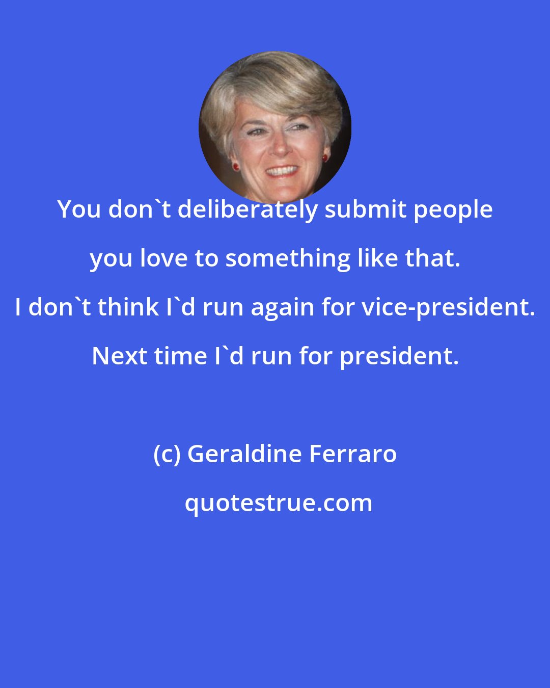 Geraldine Ferraro: You don't deliberately submit people you love to something like that. I don't think I'd run again for vice-president. Next time I'd run for president.