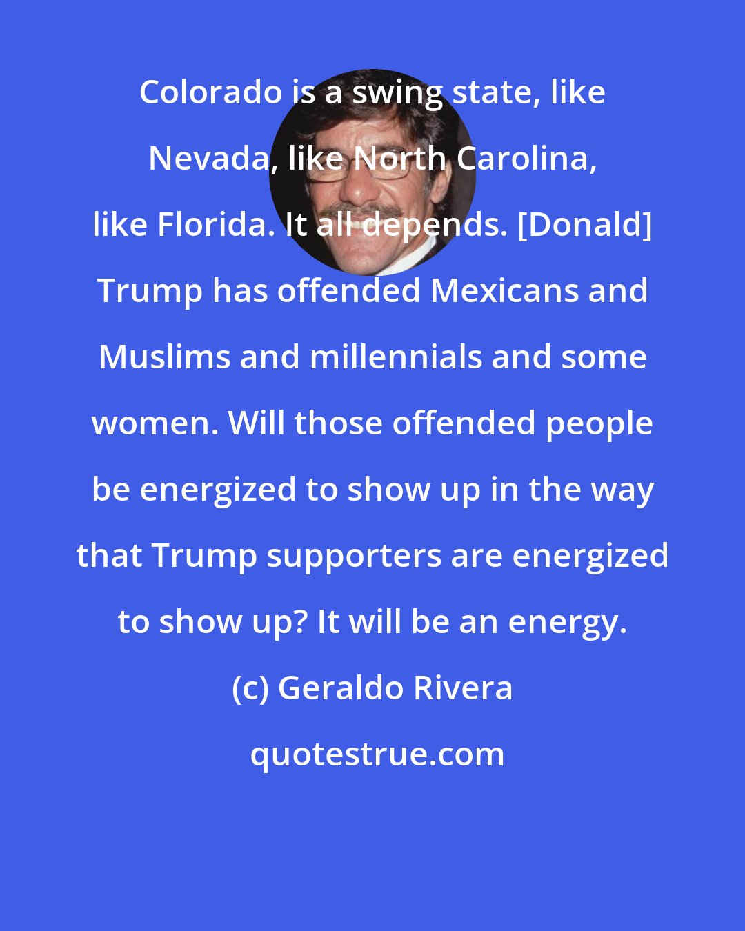 Geraldo Rivera: Colorado is a swing state, like Nevada, like North Carolina, like Florida. It all depends. [Donald] Trump has offended Mexicans and Muslims and millennials and some women. Will those offended people be energized to show up in the way that Trump supporters are energized to show up? It will be an energy.