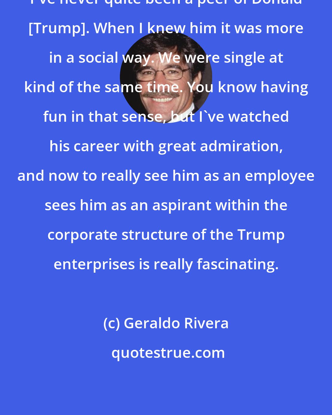 Geraldo Rivera: I've never quite been a peer of Donald [Trump]. When I knew him it was more in a social way. We were single at kind of the same time. You know having fun in that sense, but I've watched his career with great admiration, and now to really see him as an employee sees him as an aspirant within the corporate structure of the Trump enterprises is really fascinating.