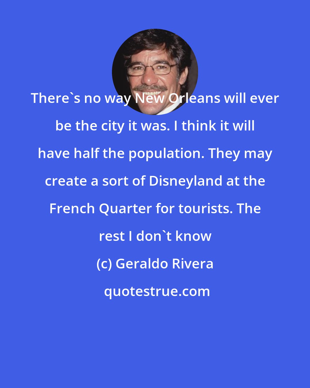 Geraldo Rivera: There's no way New Orleans will ever be the city it was. I think it will have half the population. They may create a sort of Disneyland at the French Quarter for tourists. The rest I don't know