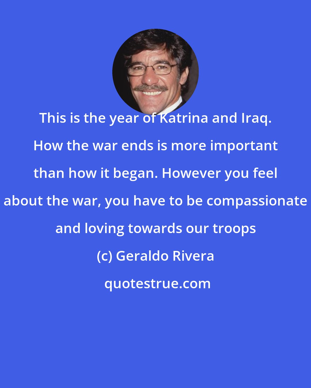 Geraldo Rivera: This is the year of Katrina and Iraq. How the war ends is more important than how it began. However you feel about the war, you have to be compassionate and loving towards our troops