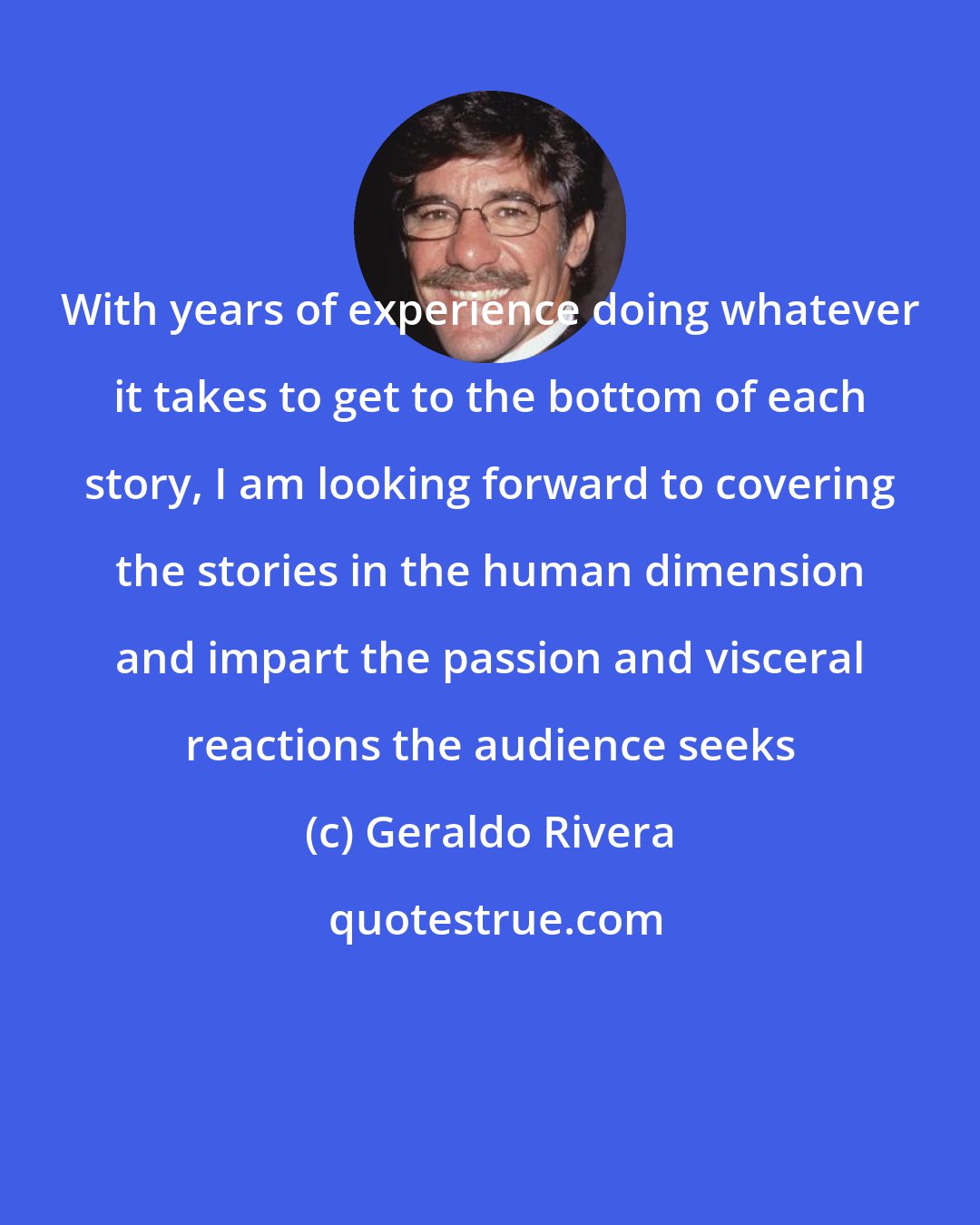 Geraldo Rivera: With years of experience doing whatever it takes to get to the bottom of each story, I am looking forward to covering the stories in the human dimension and impart the passion and visceral reactions the audience seeks